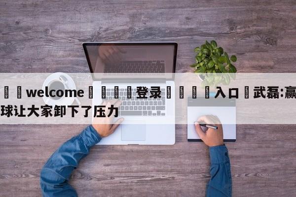 ⚛️welcome👎登录🆚入口✋武磊:赢球让大家卸下了压力