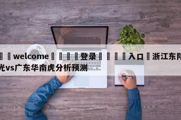 ⚛️welcome👎登录🆚入口✋浙江东阳光vs广东华南虎分析预测