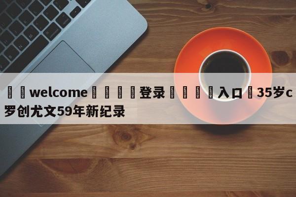 ⚛️welcome👎登录🆚入口✋35岁c罗创尤文59年新纪录