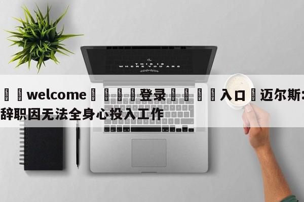 ⚛️welcome👎登录🆚入口✋迈尔斯:辞职因无法全身心投入工作