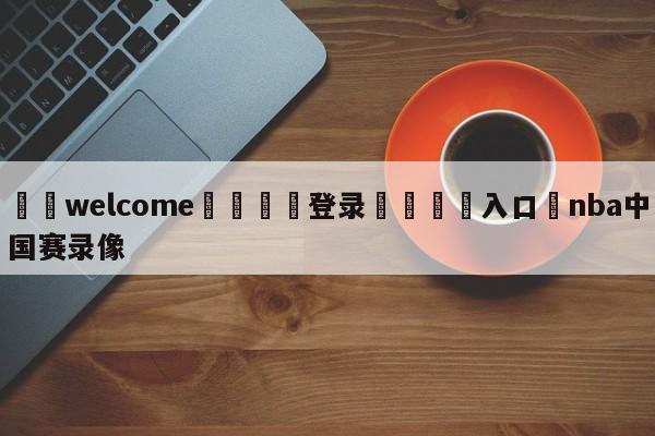 ⚛️welcome👎登录🆚入口✋nba中国赛录像