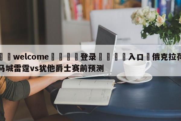 ⚛️welcome👎登录🆚入口✋俄克拉荷马城雷霆vs犹他爵士赛前预测