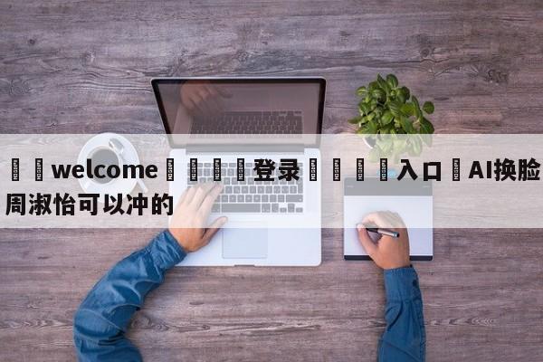 ⚛️welcome👎登录🆚入口✋AI换脸周淑怡可以冲的