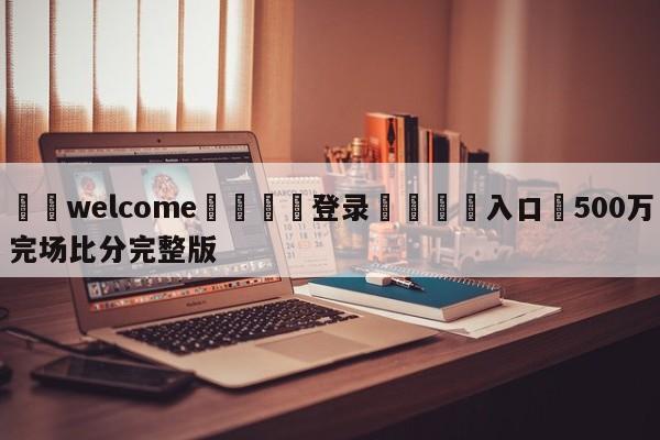 ⚛️welcome👎登录🆚入口✋500万完场比分完整版