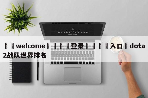 ⚛️welcome👎登录🆚入口✋dota2战队世界排名