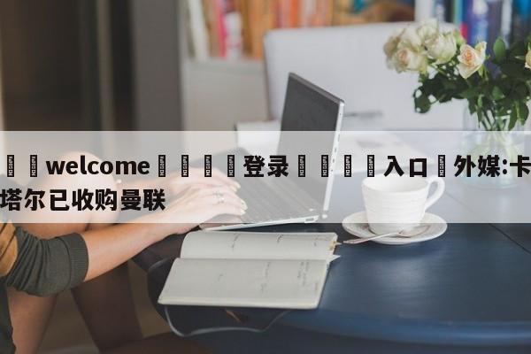 ⚛️welcome👎登录🆚入口✋外媒:卡塔尔已收购曼联